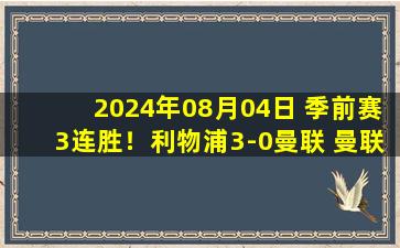 2024年08月04日 季前赛3连胜！利物浦3-0曼联 曼联2胜3负结束季前赛社区盾战曼城